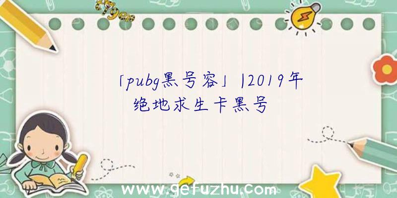 「pubg黑号容」|2019年绝地求生卡黑号